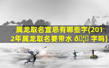 属龙取名宜忌有哪些字(2012年属龙取名要带水 🦄 字吗)